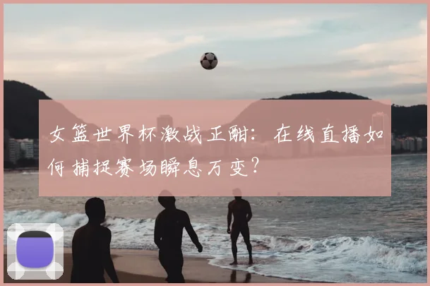 女篮世界杯激战正酣：在线直播如何捕捉赛场瞬息万变？