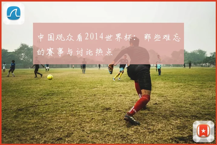 中国观众看2014世界杯：那些难忘的赛事与讨论热点
