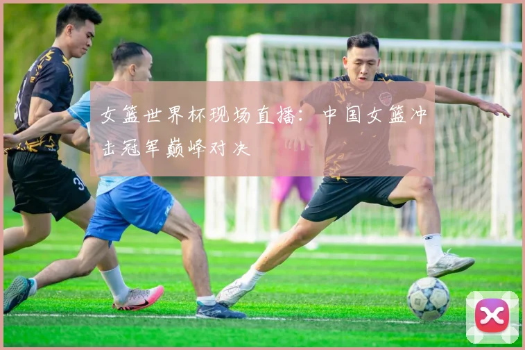 女篮世界杯现场直播：中国女篮冲击冠军巅峰对决
