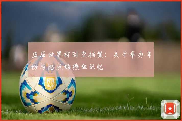 历届世界杯时空档案：关于举办年份与地点的热血记忆