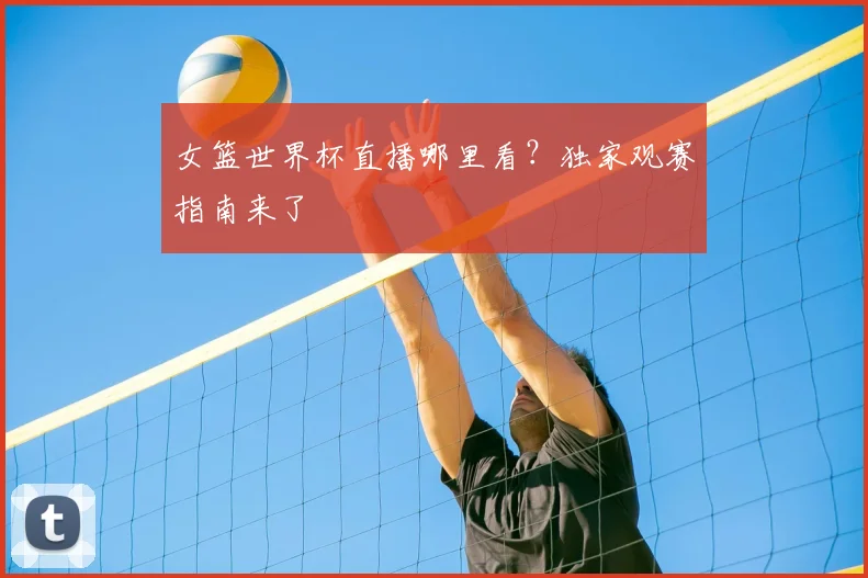 女篮世界杯直播哪里看？独家观赛指南来了