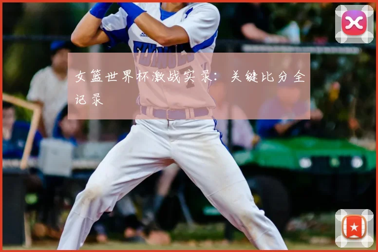女篮世界杯激战实录：关键比分全记录