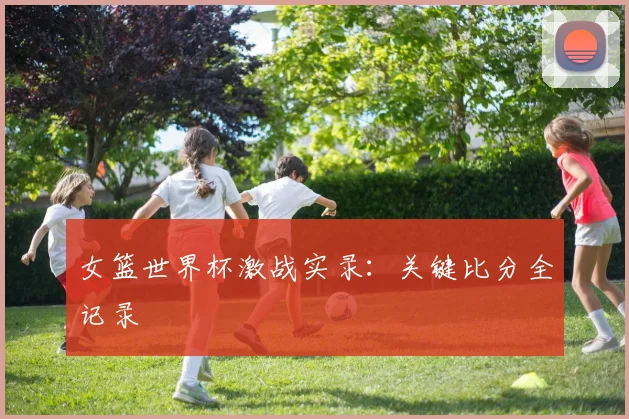 女篮世界杯激战实录：关键比分全记录
