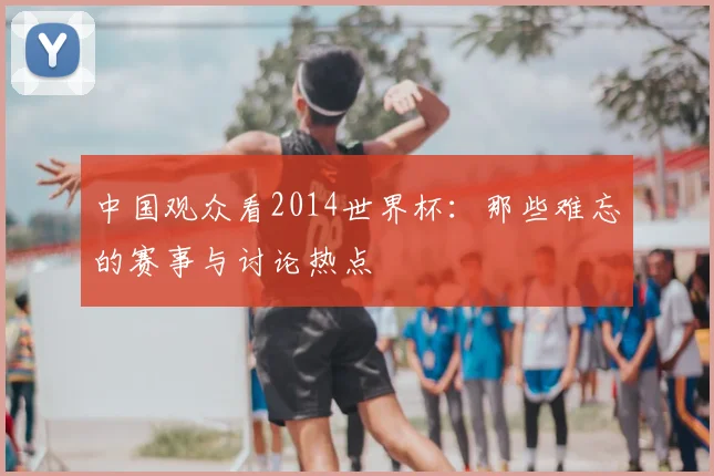 中国观众看2014世界杯：那些难忘的赛事与讨论热点