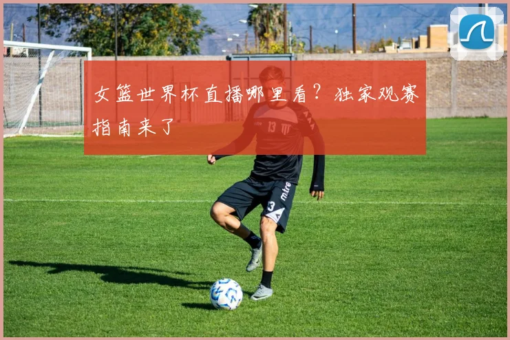 女篮世界杯直播哪里看？独家观赛指南来了