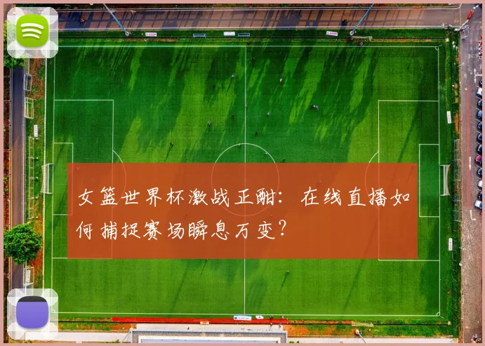 女篮世界杯激战正酣：在线直播如何捕捉赛场瞬息万变？
