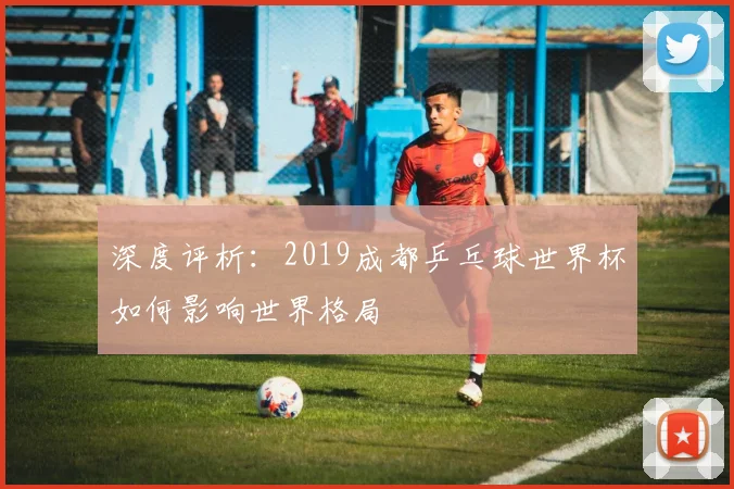 深度评析:2019成都乒乓球世界杯如何影响世界格局