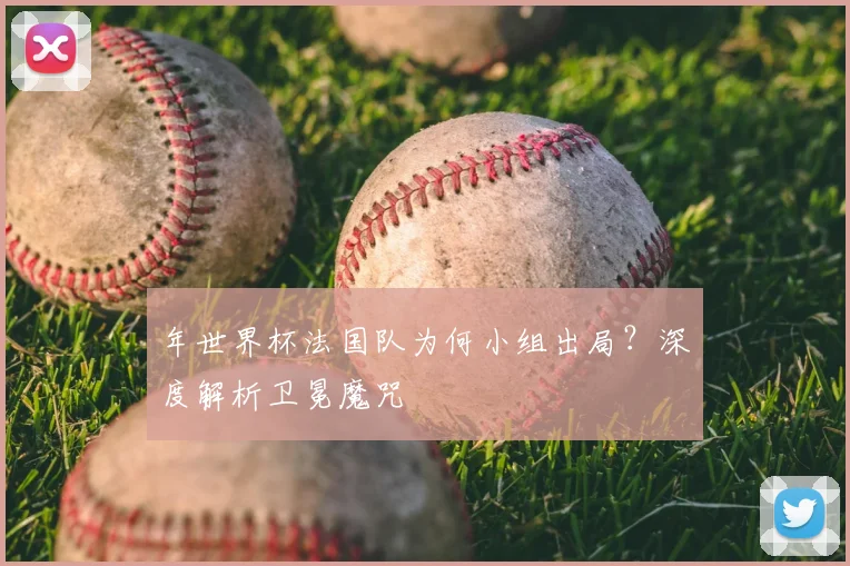 年世界杯法国队为何小组出局?深度解析卫冕魔咒