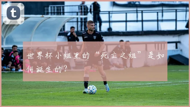 世界杯小组里的“死亡之组”是如何诞生的?
