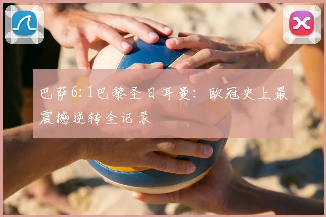 巴萨6:1巴黎圣日耳曼：欧冠史上最震撼逆转全记录