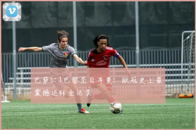 巴萨6:1巴黎圣日耳曼：欧冠史上最震撼逆转全记录