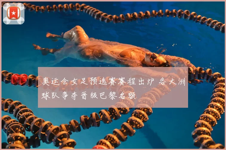 奥运会女足预选赛赛程出炉 各大洲球队争夺晋级巴黎名额