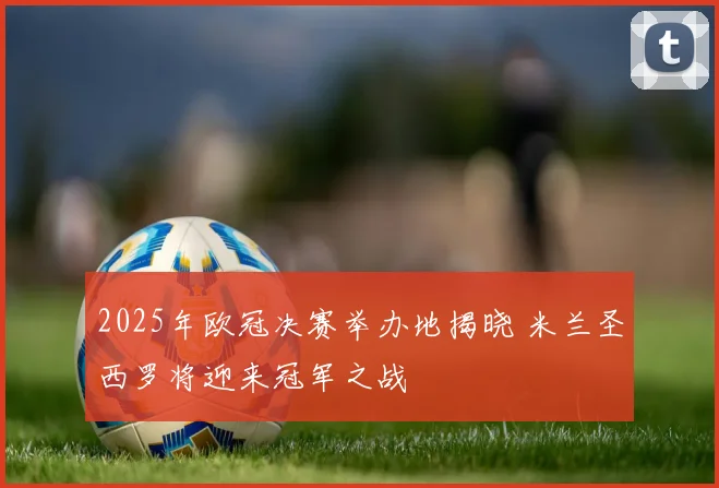 2025年欧冠决赛举办地揭晓 米兰圣西罗将迎来冠军之战