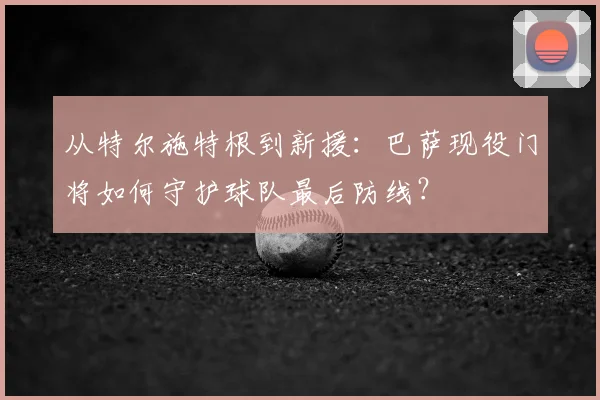 从特尔施特根到新援：巴萨现役门将如何守护球队最后防线？