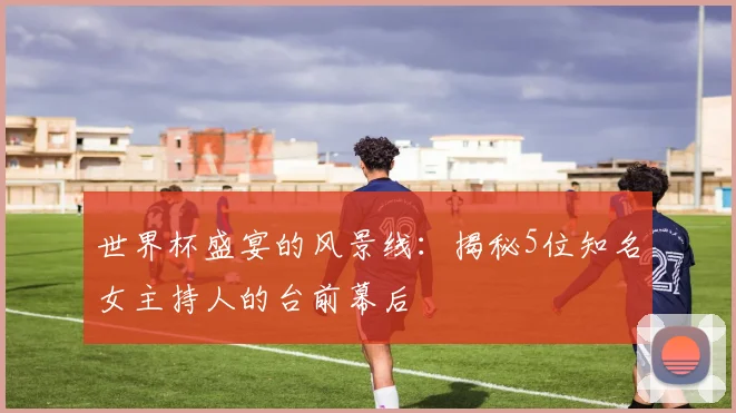 世界杯盛宴的风景线：揭秘5位知名女主持人的台前幕后