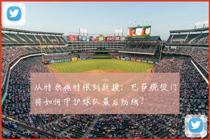 从特尔施特根到新援：巴萨现役门将如何守护球队最后防线？