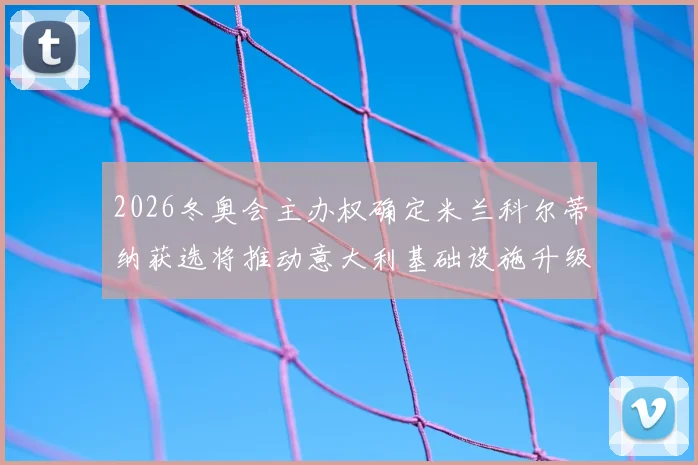 2026冬奥会主办权确定米兰科尔蒂纳获选将推动意大利基础设施升级